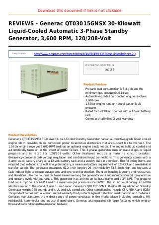 Download this document if link is not clickable
REVIEWS - Generac QT03015GNSX 30-Kilowatt
Liquid-Cooled Automatic 3-Phase Standby
Generator, 3,600 RPM, 120/208-Volt
Product Details :
http://www.amazon.com/exec/obidos/ASIN/B008MHDZ2I?tag=hijabfashions-20
Average Customer Rating
out of 5
Product Feature
Propane load consumption is 5.4-gph and theq
minimum gas pressure is 5-14-wc
Automotive-grade liquid cooled engine revolvesq
3,600-rpm
1.5-liter engine runs on natural gas or liquidq
propane
Rated for 62-DBA and comes with a 12-volt batteryq
rack
Comes with a limited 2-year warrantyq
Product Description
Generac’s QT03015GNSX 30-Kilowatt Liquid-Cooled Standby Generator has an automotive-grade liquid cooled
engine which provides clean, consistent power to sensitive electronics that are susceptible to overload. The
1.5-liter engine revolves 3,600-RPM and has an optional engine block heater. The engine is liquid-cooled and
automatically turns on in the event of power failure. This 3-phase generator runs on natural gas or liquid
propane and is rated for 120/208-volts. Other features include a mainline circuit breaker,
(frequency-compensated) voltage regulation and centralized input connections. This generator comes with a
2-amp static battery charger, a 12-volt battery rack and a weekly built-in exerciser. The following items are
required (not included): 12-volt Group-26 battery, a minimum battery requirement of 525-CCA and a residential
transfer switch. The generator measures 62.2--Inch long by 29--Inch wide by 33.5--Inch high and features a
fault indictor light to reduce outage time and over crank protection. The steel housing is strong and resists rust
and abrasions. Use the hour meter to measure how long the generator runs and monitor your oil, temperature
and coolant levels without hassle. This generator has an inlet on its base frame and a 3/4-NPT. The propane
load consumption is 5.4-GPH and the minimum gas pressure is 5-14-WC. The sound level rating is 62-DBA
which is similar to the sound of a vacuum cleaner. Generac’s QT03015GNSX 30-Kilowatt Liquid-Cooled Standby
Generator weighs 935-pounds and is UL and cUL compliant. Other compliancies include CSA, NEMA and EGSA.
This product comes with a 2-year limited warranty that protects against defects in workmanship and materials.
Generac manufactures the widest range of power products in the marketplace including portable, RV,
residential, commercial and industrial generators. Generac also operates (3) large factories which employ
thousands of workers in the American Midwest.
 