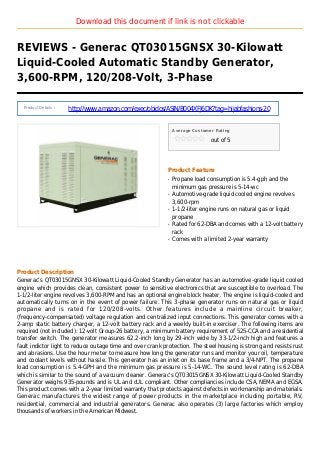 Download this document if link is not clickable
REVIEWS - Generac QT03015GNSX 30-Kilowatt
Liquid-Cooled Automatic Standby Generator,
3,600-RPM, 120/208-Volt, 3-Phase
Product Details :
http://www.amazon.com/exec/obidos/ASIN/B004XFJ6DK?tag=hijabfashions-20
Average Customer Rating
out of 5
Product Feature
Propane load consumption is 5.4-gph and theq
minimum gas pressure is 5-14-wc
Automotive-grade liquid cooled engine revolvesq
3,600-rpm
1-1/2-liter engine runs on natural gas or liquidq
propane
Rated for 62-DBA and comes with a 12-volt batteryq
rack
Comes with a limited 2-year warrantyq
Product Description
Generac’s QT03015GNSX 30-Kilowatt Liquid-Cooled Standby Generator has an automotive-grade liquid cooled
engine which provides clean, consistent power to sensitive electronics that are susceptible to overload. The
1-1/2-liter engine revolves 3,600-RPM and has an optional engine block heater. The engine is liquid-cooled and
automatically turns on in the event of power failure. This 3-phase generator runs on natural gas or liquid
propane and is rated for 120/208-volts. Other features include a mainline circuit breaker,
(frequency-compensated) voltage regulation and centralized input connections. This generator comes with a
2-amp static battery charger, a 12-volt battery rack and a weekly built-in exerciser. The following items are
required (not included): 12-volt Group-26 battery, a minimum battery requirement of 525-CCA and a residential
transfer switch. The generator measures 62.2-inch long by 29-inch wide by 33-1/2-inch high and features a
fault indictor light to reduce outage time and over crank protection. The steel housing is strong and resists rust
and abrasions. Use the hour meter to measure how long the generator runs and monitor your oil, temperature
and coolant levels without hassle. This generator has an inlet on its base frame and a 3/4-NPT. The propane
load consumption is 5.4-GPH and the minimum gas pressure is 5-14-WC. The sound level rating is 62-DBA
which is similar to the sound of a vacuum cleaner. Generac’s QT03015GNSX 30-Kilowatt Liquid-Cooled Standby
Generator weighs 935-pounds and is UL and cUL compliant. Other compliancies include CSA, NEMA and EGSA.
This product comes with a 2-year limited warranty that protects against defects in workmanship and materials.
Generac manufactures the widest range of power products in the marketplace including portable, RV,
residential, commercial and industrial generators. Generac also operates (3) large factories which employ
thousands of workers in the American Midwest.
 