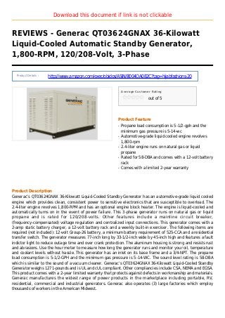 Download this document if link is not clickable
REVIEWS - Generac QT03624GNAX 36-Kilowatt
Liquid-Cooled Automatic Standby Generator,
1,800-RPM, 120/208-Volt, 3-Phase
Product Details :
http://www.amazon.com/exec/obidos/ASIN/B004OA082C?tag=hijabfashions-20
Average Customer Rating
out of 5
Product Feature
Propane load consumption is 5-1/2-gph and theq
minimum gas pressure is 5-14-wc
Automotive-grade liquid cooled engine revolvesq
1,800-rpm
2.4-liter engine runs on natural gas or liquidq
propane
Rated for 58-DBA and comes with a 12-volt batteryq
rack
Comes with a limited 2-year warrantyq
Product Description
Generac’s QT03624GNAX 36-Kilowatt Liquid-Cooled Standby Generator has an automotive-grade liquid cooled
engine which provides clean, consistent power to sensitive electronics that are susceptible to overload. The
2.4-liter engine revolves 1,800-RPM and has an optional engine block heater. The engine is liquid-cooled and
automatically turns on in the event of power failure. This 3-phase generator runs on natural gas or liquid
propane and is rated for 120/208-volts. Other features include a mainline circuit breaker,
(frequency-compensated) voltage regulation and centralized input connections. This generator comes with a
2-amp static battery charger, a 12-volt battery rack and a weekly built-in exerciser. The following items are
required (not included): 12-volt Group-26 battery, a minimum battery requirement of 525-CCA and a residential
transfer switch. The generator measures 77-inch long by 33-1/2-inch wide by 45-inch high and features a fault
indictor light to reduce outage time and over crank protection. The aluminum housing is strong and resists rust
and abrasions. Use the hour meter to measure how long the generator runs and monitor your oil, temperature
and coolant levels without hassle. This generator has an inlet on its base frame and a 3/4-NPT. The propane
load consumption is 5-1/2-GPH and the minimum gas pressure is 5-14-WC. The sound level rating is 58-DBA
which is similar to the sound of a vacuum cleaner. Generac’s QT03624GNAX 36-Kilowatt Liquid-Cooled Standby
Generator weighs 1271-pounds and is UL and cUL compliant. Other compliancies include CSA, NEMA and EGSA.
This product comes with a 2-year limited warranty that protects against defects in workmanship and materials.
Generac manufactures the widest range of power products in the marketplace including portable, RV,
residential, commercial and industrial generators. Generac also operates (3) large factories which employ
thousands of workers in the American Midwest.
 
