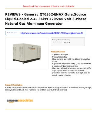 Download this document if link is not clickable
REVIEWS - Generac QT03624JNAX QuietSource
Liquid-Cooled 2.4L 36kW 120/240 Volt 3-Phase
Natural Gas Aluminum Generator
Product Details :
http://www.amazon.com/exec/obidos/ASIN/B005F1POQ4?tag=hijabfashions-20
Average Customer Rating
out of 5
Product Feature
Liquid-cooled engineq
Three phase outputq
Clean burning and highly reliable continuous fuelq
source
Super silent neighbor-friendly Quiet-Test mode forq
a weekly self diagnostic exercise
Aluminum, all-weather enclosure prolongs the lifeq
of your generator with corrosion resistant
protection from the elements, making it ideal for
salt-air coastal climates
Product Description
Includes Oil Drain Extension, Radiator Drain Extension, Battery Charge Alternator, 2 Amp Static Battery Charger,
Battery Cables and Rack, Flex Fuel Line, Fan and Belt Guards, Instruction Sheets
 
