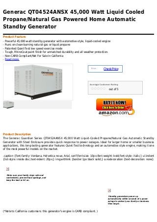Generac QT04524ANSX 45,000 Watt Liquid Cooled
Propane/Natural Gas Powered Home Automatic
Standby Generator
Product Feature
q   Powerful 45,000-watt standby generator with automotive-style, liquid-cooled engine
q   Runs on clean-burning natural gas or liquid propane
q   Patented Quiet-Test low speed exercise mode
q   Tough, RhinoCoat paint finish for unmatched durability and all weather protection.
q   Non-CARB Compliant/Not For Sale In California
q   Read more


                                                                         Price :
                                                                                   Check Price



                                                                       Average Customer Rating

                                                                                       out of 5




Product Description
The Generac Guardian Series QT04524ANSX 45,000 Watt Liquid-Cooled Propane/Natural Gas Automatic Standby
Generator with Steel Enclosure provides quick response to power outages. Ideal for larger home or smaller business
applications, this long-lasting generator features Quiet-Test technology and an automotive style engine, making it one
of the most powerful models on the market.

.caption {font-family: Verdana, Helvetica neue, Arial, serif;font-size: 10px;font-weight: bold;font-style: italic;} ul.indent
{list-style: inside disc;text-indent: 20px;} img.withlink {border:1px black solid;} a.nodecoration {text-decoration: none}




     Make sure your family stays safe and
    comfortable, prevent food spoilage, and
    keep the heat or AC on.




                                                                                       Standby generators power up
                                                                                      automatically within seconds of a power
                                                                                      outage to protect your family or business.
                                                                                      View larger.



(*Note to California customers: this generator's engine is CARB compliant. )
 