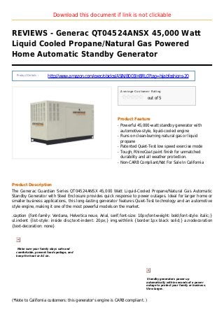 Download this document if link is not clickable
REVIEWS - Generac QT04524ANSX 45,000 Watt
Liquid Cooled Propane/Natural Gas Powered
Home Automatic Standby Generator
Product Details :
http://www.amazon.com/exec/obidos/ASIN/B003JH8RL0?tag=hijabfashions-20
Average Customer Rating
out of 5
Product Feature
Powerful 45,000-watt standby generator withq
automotive-style, liquid-cooled engine
Runs on clean-burning natural gas or liquidq
propane
Patented Quiet-Test low speed exercise modeq
Tough, RhinoCoat paint finish for unmatchedq
durability and all weather protection.
Non-CARB Compliant/Not For Sale In Californiaq
Product Description
The Generac Guardian Series QT04524ANSX 45,000 Watt Liquid-Cooled Propane/Natural Gas Automatic
Standby Generator with Steel Enclosure provides quick response to power outages. Ideal for larger home or
smaller business applications, this long-lasting generator features Quiet-Test technology and an automotive
style engine, making it one of the most powerful models on the market.
.caption {font-family: Verdana, Helvetica neue, Arial, serif;font-size: 10px;font-weight: bold;font-style: italic;}
ul.indent {list-style: inside disc;text-indent: 20px;} img.withlink {border:1px black solid;} a.nodecoration
{text-decoration: none}
Make sure your family stays safe and
comfortable, prevent food spoilage, and
keep the heat or AC on.
Standby generators power up
automatically within seconds of a power
outage to protect your family or business.
View larger.
(*Note to California customers: this generator's engine is CARB compliant. )
 
