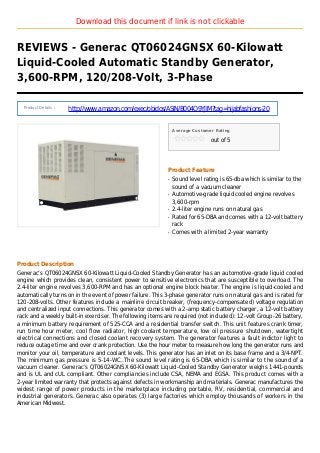 Download this document if link is not clickable
REVIEWS - Generac QT06024GNSX 60-Kilowatt
Liquid-Cooled Automatic Standby Generator,
3,600-RPM, 120/208-Volt, 3-Phase
Product Details :
http://www.amazon.com/exec/obidos/ASIN/B004O9YJIM?tag=hijabfashions-20
Average Customer Rating
out of 5
Product Feature
Sound level rating is 65-dba which is similar to theq
sound of a vacuum cleaner
Automotive-grade liquid cooled engine revolvesq
3,600-rpm
2.4-liter engine runs on natural gasq
Rated for 65-DBA and comes with a 12-volt batteryq
rack
Comes with a limited 2-year warrantyq
Product Description
Generac’s QT06024GNSX 60-Kilowatt Liquid-Cooled Standby Generator has an automotive-grade liquid cooled
engine which provides clean, consistent power to sensitive electronics that are susceptible to overload. The
2.4-liter engine revolves 3,600-RPM and has an optional engine block heater. The engine is liquid-cooled and
automatically turns on in the event of power failure. This 3-phase generator runs on natural gas and is rated for
120-208-volts. Other features include a mainline circuit breaker, (frequency-compensated) voltage regulation
and centralized input connections. This generator comes with a 2-amp static battery charger, a 12-volt battery
rack and a weekly built-in exerciser. The following items are required (not included): 12-volt Group-26 battery,
a minimum battery requirement of 525-CCA and a residential transfer switch. This unit features crank timer,
run time hour meter, cool flow radiator, high coolant temperature, low oil pressure shutdown, watertight
electrical connections and closed coolant recovery system. The generator features a fault indictor light to
reduce outage time and over crank protection. Use the hour meter to measure how long the generator runs and
monitor your oil, temperature and coolant levels. This generator has an inlet on its base frame and a 3/4-NPT.
The minimum gas pressure is 5-14-WC. The sound level rating is 65-DBA which is similar to the sound of a
vacuum cleaner. Generac’s QT06024GNSX 60-Kilowatt Liquid-Cooled Standby Generator weighs 1441-pounds
and is UL and cUL compliant. Other compliancies include CSA, NEMA and EGSA. This product comes with a
2-year limited warranty that protects against defects in workmanship and materials. Generac manufactures the
widest range of power products in the marketplace including portable, RV, residential, commercial and
industrial generators. Generac also operates (3) large factories which employ thousands of workers in the
American Midwest.
 