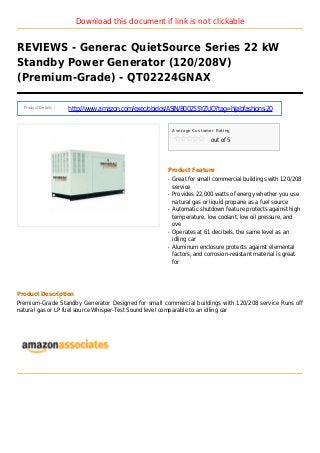 Download this document if link is not clickable
REVIEWS - Generac QuietSource Series 22 kW
Standby Power Generator (120/208V)
(Premium-Grade) - QT02224GNAX
Product Details :
http://www.amazon.com/exec/obidos/ASIN/B00255YZUO?tag=hijabfashions-20
Average Customer Rating
out of 5
Product Feature
Great for small commercial buildings with 120/208q
service
Provides 22,000 watts of energy whether you useq
natural gas or liquid propane as a fuel source
Automatic shutdown feature protects against highq
temperature, low coolant, low oil pressure, and
ove
Operates at 61 decibels, the same level as anq
idling car
Aluminum enclosure protects against elementalq
factors, and corrosion-resistant material is great
for
Product Description
Premium-Grade Standby Generator Designed for small commercial buildings with 120/208 service Runs off
natural gas or LP fuel source Whisper-Test Sound level comparable to an idling car
 