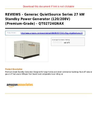 Download this document if link is not clickable
REVIEWS - Generac QuietSource Series 27 kW
Standby Power Generator (120/208V)
(Premium-Grade) - QT02724GNAX
Product Details :
http://www.amazon.com/exec/obidos/ASIN/B0057C5K1U?tag=hijabfashions-20
Average Customer Rating
out of 5
Product Description
Premium-Grade Standby Generator Designed for large homes and small commercial buildings Runs off natural
gas or LP fuel source Whisper-Test Sound level comparable to an idling car
 