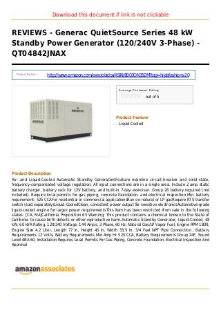 Download this document if link is not clickable
REVIEWS - Generac QuietSource Series 48 kW
Standby Power Generator (120/240V 3-Phase) -
QT04842JNAX
Product Details :
http://www.amazon.com/exec/obidos/ASIN/B003QN3S0M?tag=hijabfashions-20
Average Customer Rating
out of 5
Product Feature
Liquid-Cooledq
Product Description
Air- and Liquid-Cooled Automatic Standby GeneratorsFeature mainline circuit breaker and solid-state,
frequency-compensated voltage regulation. All input connections are in a single area. Include 2 amp static
battery charger, battery rack for 12V battery, and built-in 7-day exerciser. Group 26 battery required (not
included). Require local permits for gas piping, concrete foundation, and electrical inspection.Min. battery
requirement: 525 CCAFor residential or commercial applicationsRun on natural or LP gasRequire RTS transfer
switch (sold separately)Liquid-CooledClean, consistent power output for sensitive electronicsAutomotive-grade
liquid-cooled engine for larger power requirementsThis item has been restricted from sale in the following
states: [CA, MA]California Proposition 65 Warning: This product contains a chemical known to the State of
California to cause birth defects or other reproductive harm.Automatic Standby Generator, Liquid-Cooled, 48
kW, 60 kVA Rating, 120/240 Voltage, 144 Amps, 3 Phase, 60 Hz, Natural Gas/LP Vapor Fuel, Engine RPM 1800,
Engine Size 4.2 Liter, Length 77 In, Height 45 In, Width 33.5 In, 3/4 Fuel NPT Pipe Connection , Battery
Requirements 12 Volts, Battery Requirements Min Amp Hr 525 CCA, Battery Requirements Group 24F, Sound
Level dBA 60, Installation Requires Local Permits For Gas Piping, Concrete Foundation, Electrical Inspection And
Approval
 