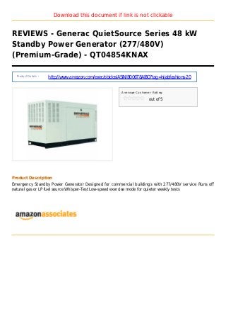 Download this document if link is not clickable
REVIEWS - Generac QuietSource Series 48 kW
Standby Power Generator (277/480V)
(Premium-Grade) - QT04854KNAX
Product Details :
http://www.amazon.com/exec/obidos/ASIN/B006T8AI8Q?tag=hijabfashions-20
Average Customer Rating
out of 5
Product Description
Emergency Standby Power Generator Designed for commercial buildings with 277/480V service Runs off
natural gas or LP fuel source Whisper-Test Low-speed exercise mode for quieter weekly tests
 