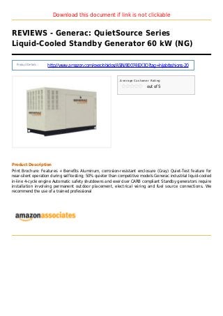 Download this document if link is not clickable
REVIEWS - Generac: QuietSource Series
Liquid-Cooled Standby Generator 60 kW (NG)
Product Details :
http://www.amazon.com/exec/obidos/ASIN/B0074IEX3Q?tag=hijabfashions-20
Average Customer Rating
out of 5
Product Description
Print Brochure: Features + Benefits Aluminum, corrosion-resistant enclosure (Gray) Quiet-Test feature for
near-silent operation during self-testing; 50% quieter than competitive models Generac industrial liquid-cooled
in-line 4-cycle engine Automatic safety shutdowns and exerciser CARB compliant Standby generators require
installation involving permanent outdoor placement, electrical wiring and fuel source connections. We
recommend the use of a trained professional
 