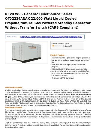 Download this document if link is not clickable
REVIEWS - Generac QuietSource Series
QT02224ANAX 22,000 Watt Liquid Cooled
Propane/Natural Gas Powered Standby Generator
Without Transfer Switch (CARB Compliant)
Product Details :
http://www.amazon.com/exec/obidos/ASIN/B001ET6W94?tag=hijabfashions-20
Average Customer Rating
1.0 out of 5
Product Feature
Automotive-style, liquid-cooled engine operates atq
low speeds for reduced sound output and longer
life
Runs on clean-burning natural gas or liquidq
propane
Patented Quiet-Test low speed exercise modeq
Aluminum all-weather enclosures with RhinoCoatq
paint finish are corrosion resistant and ideal for
salt-air coastal areas
This item is CARB Compliantq
Product Description
Ideal for applications that require ultra-quiet operation and exceptional fuel economy. Achieves greater power
output with less effort, resulting in significantly reduced fuel consumption both during exercise and under full
load. Features aluminum enclosures for extra corrosion protection in coastal areas. Runs on natural gas or
LP gas. UL listed. U.S.A. Start Type: Automatic, Engine Cooling: Liquid, Dimensions L x W x H (in.): 62.2 x 29 x
33.5, Engine: 2.4L, Amps: 91.6, Volts: 120/240, Enclosure: Aluminum, Fuel Type: LP or NG, Engine
Displacement (cc): 2,400, Rated Watts (kW): 22, Battery Included: No, Rated Watts LP (kW): 22, UL Listed: Yes,
Noise Level (dB): 70 at normal load, 61 at exercise, Mounting Pad: No, Battery Required: Yes, Phase: 1, Engine
Speed (RPM): 1,800, Auto Shutdown: Yes, Rated Watts NG (kW): 22
Product Description
Enjoy fast-acting automatic protection from power outages with the Generac QT02224ANAN QuietSource Series
22,000 Watt Liquid-Cooled Propane/Natural Gas Powered Automatic Standby Generator with Aluminum
Enclosure. Ideal for larger homes and commercial applications, this long-lasting generator features Quiet-Test
technology and an automotive style engine that operates at lower speeds, making it one of the quietest models
on the market.
.caption {font-family: Verdana, Helvetica neue, Arial, serif;font-size: 10px;font-weight: bold;font-style:
italic;}ul.indent {list-style: inside disc;text-indent: 20px;}img.withlink {border:1px black solid;}a.nodecoration
{text-decoration: none}
 