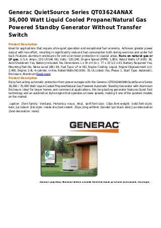 Generac QuietSource Series QT03624ANAX
36,000 Watt Liquid Cooled Propane/Natural Gas
Powered Standby Generator Without Transfer
Switch
Product Description
Ideal for applications that require ultra-quiet operation and exceptional fuel economy. Achieves greater power
output with less effort, resulting in significantly reduced fuel consumption both during exercise and under full
load. Features aluminum enclosures for extra corrosion protection in coastal areas. Runs on natural gas or
LP gas. U.S.A. Amps: 150 LP/146 NG, Volts: 120/240, Engine Speed (RPM): 1,800, Rated Watts LP (kW): 36,
Auto Shutdown: Yes, Battery Included: No, Dimensions L x W x H (in.): 77 x 33 1/2 x 45, Battery Required: Yes,
Mounting Pad: No, Noise Level (dB): 64, Fuel Type: LP or NG, Engine Cooling: Liquid, Engine Displacement (cc):
2,400, Engine: 2.4L 4-cylinder, in-line, Rated Watts NG (kW): 35, UL Listed: Yes, Phase: 1, Start Type: Automatic,
Enclosure: Aluminum Read more
Product Description
Enjoy fast-acting automatic protection from power outages with the Generac QT03624ANAN QuietSource Series
36,000 / 35,000 Watt Liquid-Cooled Propane/Natural Gas Powered Automatic Standby Generator with Aluminum
Enclosure. Ideal for larger homes and commercial applications, this long-lasting generator features Quiet-Test
technology and an automotive style engine that operates at lower speeds, making it one of the quietest models
on the market.

.caption {font-family: Verdana, Helvetica neue, Arial, serif;font-size: 10px;font-weight: bold;font-style:
italic;}ul.indent {list-style: inside disc;text-indent: 20px;}img.withlink {border:1px black solid;}a.nodecoration
{text-decoration: none}




                        Generac's proprietary RhinoCoat delivers a durable finish that stands up to harsh environments. View larger.
 