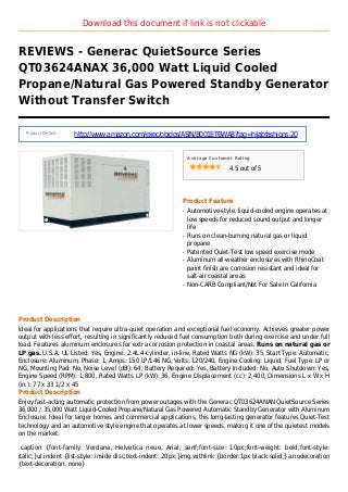 Download this document if link is not clickable
REVIEWS - Generac QuietSource Series
QT03624ANAX 36,000 Watt Liquid Cooled
Propane/Natural Gas Powered Standby Generator
Without Transfer Switch
Product Details :
http://www.amazon.com/exec/obidos/ASIN/B001ET6WA8?tag=hijabfashions-20
Average Customer Rating
4.5 out of 5
Product Feature
Automotive-style, liquid-cooled engine operates atq
low speeds for reduced sound output and longer
life
Runs on clean-burning natural gas or liquidq
propane
Patented Quiet-Test low speed exercise modeq
Aluminum all-weather enclosures with RhinoCoatq
paint finish are corrosion resistant and ideal for
salt-air coastal areas
Non-CARB Compliant/Not For Sale In Californiaq
Product Description
Ideal for applications that require ultra-quiet operation and exceptional fuel economy. Achieves greater power
output with less effort, resulting in significantly reduced fuel consumption both during exercise and under full
load. Features aluminum enclosures for extra corrosion protection in coastal areas. Runs on natural gas or
LP gas. U.S.A. UL Listed: Yes, Engine: 2.4L 4-cylinder, in-line, Rated Watts NG (kW): 35, Start Type: Automatic,
Enclosure: Aluminum, Phase: 1, Amps: 150 LP/146 NG, Volts: 120/240, Engine Cooling: Liquid, Fuel Type: LP or
NG, Mounting Pad: No, Noise Level (dB): 64, Battery Required: Yes, Battery Included: No, Auto Shutdown: Yes,
Engine Speed (RPM): 1,800, Rated Watts LP (kW): 36, Engine Displacement (cc): 2,400, Dimensions L x W x H
(in.): 77 x 33 1/2 x 45
Product Description
Enjoy fast-acting automatic protection from power outages with the Generac QT03624ANAN QuietSource Series
36,000 / 35,000 Watt Liquid-Cooled Propane/Natural Gas Powered Automatic Standby Generator with Aluminum
Enclosure. Ideal for larger homes and commercial applications, this long-lasting generator features Quiet-Test
technology and an automotive style engine that operates at lower speeds, making it one of the quietest models
on the market.
.caption {font-family: Verdana, Helvetica neue, Arial, serif;font-size: 10px;font-weight: bold;font-style:
italic;}ul.indent {list-style: inside disc;text-indent: 20px;}img.withlink {border:1px black solid;}a.nodecoration
{text-decoration: none}
 