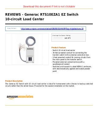 Download this document if link is not clickable
REVIEWS - Generac RTS10EZA1 EZ Switch
10-circuit Load Center
Product Details :
http://www.amazon.com/exec/obidos/ASIN/B003UHW0PI?tag=hijabfashions-20
Average Customer Rating
out of 5
Product Feature
Switch 10 circuit load centerq
30-feet prewired conduit for connecting theq
transfer switch to the external connection box
2-feet prewired conduit for moving circuits fromq
the main panel to the transfer switch
Prewired external connection box with aq
weatherproof conduit
Switches are housed in a steel NEMA 1 enclosure,q
with electrostatically applied and baked powder
paint
Product Description
The Generac EZ Switch with 10 circuit load center is ideal for homeowners who choose to backup selected
circuits rather than the whole house. Pre-wired for the easiest installation on the market.
 
