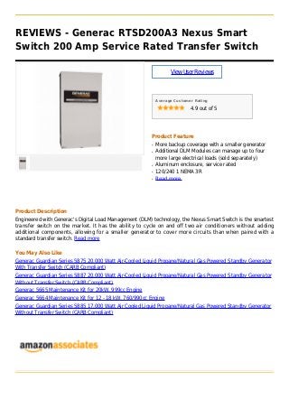REVIEWS - Generac RTSD200A3 Nexus Smart
Switch 200 Amp Service Rated Transfer Switch
ViewUserReviews
Average Customer Rating
4.9 out of 5
Product Feature
More backup coverage with a smaller generatorq
Additional DLM Modules can manage up to fourq
more large electrical loads (sold separately)
Aluminum enclosure, service ratedq
120/240 1 NEMA 3Rq
Read moreq
Product Description
Engineered with Generac's Digital Load Management (DLM) technology, the Nexus Smart Switch is the smartest
transfer switch on the market. It has the ability to cycle on and off two air conditioners without adding
additional components, allowing for a smaller generator to cover more circuits than when paired with a
standard transfer switch. Read more
You May Also Like
Generac Guardian Series 5875 20,000 Watt Air-Cooled Liquid Propane/Natural Gas Powered Standby Generator
With Transfer Switch (CARB Compliant)
Generac Guardian Series 5887 20,000 Watt Air-Cooled Liquid Propane/Natural Gas Powered Standby Generator
Without Transfer Switch (CARB Compliant)
Generac 5665 Maintenance Kit for 20kW, 999cc Engine
Generac 5664 Maintenance Kit for 12 - 18 kW, 760/990cc Engine
Generac Guardian Series 5885 17,000 Watt Air Cooled Liquid Propane/Natural Gas Powered Standby Generator
Without Transfer Switch (CARB Compliant)
 