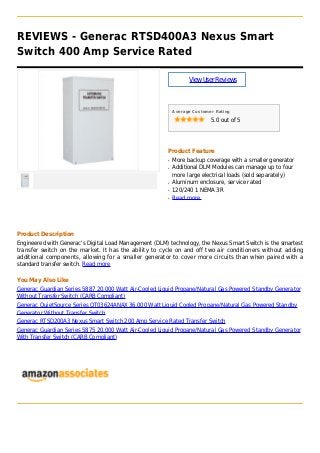 REVIEWS - Generac RTSD400A3 Nexus Smart
Switch 400 Amp Service Rated
ViewUserReviews
Average Customer Rating
5.0 out of 5
Product Feature
More backup coverage with a smaller generatorq
Additional DLM Modules can manage up to fourq
more large electrical loads (sold separately)
Aluminum enclosure, service ratedq
120/240 1 NEMA 3Rq
Read moreq
Product Description
Engineered with Generac's Digital Load Management (DLM) technology, the Nexus Smart Switch is the smartest
transfer switch on the market. It has the ability to cycle on and off two air conditioners without adding
additional components, allowing for a smaller generator to cover more circuits than when paired with a
standard transfer switch. Read more
You May Also Like
Generac Guardian Series 5887 20,000 Watt Air-Cooled Liquid Propane/Natural Gas Powered Standby Generator
Without Transfer Switch (CARB Compliant)
Generac QuietSource Series QT03624ANAX 36,000 Watt Liquid Cooled Propane/Natural Gas Powered Standby
Generator Without Transfer Switch
Generac RTSD200A3 Nexus Smart Switch 200 Amp Service Rated Transfer Switch
Generac Guardian Series 5875 20,000 Watt Air-Cooled Liquid Propane/Natural Gas Powered Standby Generator
With Transfer Switch (CARB Compliant)
 