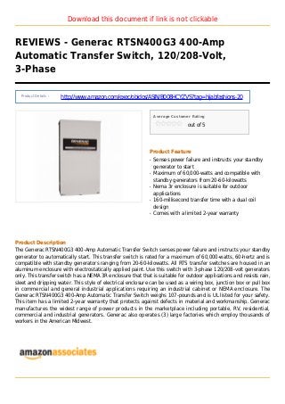 Download this document if link is not clickable
REVIEWS - Generac RTSN400G3 400-Amp
Automatic Transfer Switch, 120/208-Volt,
3-Phase
Product Details :
http://www.amazon.com/exec/obidos/ASIN/B008HCYZVS?tag=hijabfashions-20
Average Customer Rating
out of 5
Product Feature
Senses power failure and instructs your standbyq
generator to start
Maximum of 60,000-watts and compatible withq
standby generators from 20-60-kilowatts
Nema 3r enclosure is suitable for outdoorq
applications
160-millisecond transfer time with a dual coilq
design
Comes with a limited 2-year warrantyq
Product Description
The Generac RTSN400G3 400-Amp Automatic Transfer Switch senses power failure and instructs your standby
generator to automatically start. This transfer switch is rated for a maximum of 60,000-watts, 60-hertz and is
compatible with standby generators ranging from 20-60-kilowatts. All RTS transfer switches are housed in an
aluminum enclosure with electrostatically applied paint. Use this switch with 3-phase 120/208-volt generators
only. This transfer switch has a NEMA 3R enclosure that that is suitable for outdoor applications and resists rain,
sleet and dripping water. This style of electrical enclosure can be used as a wiring box, junction box or pull box
in commercial and general industrial applications requiring an industrial cabinet or NEMA enclosure. The
Generac RTSN400G3 400-Amp Automatic Transfer Switch weighs 107-pounds and is UL listed for your safety.
This item has a limited 2-year warranty that protects against defects in material and workmanship. Generac
manufactures the widest range of power products in the marketplace including portable, RV, residential,
commercial and industrial generators. Generac also operates (3) large factories which employ thousands of
workers in the American Midwest.
 