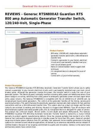 Download this document if link is not clickable
REVIEWS - Generac RTSN800A3 Guardian RTS
800 amp Automatic Generator Transfer Switch,
120/240-Volt, Single-Phase
Product Details :
http://www.amazon.com/exec/obidos/ASIN/B004HJVVZI?tag=hijabfashions-20
Average Customer Rating
out of 5
Product Feature
800-amp, 120/240-volt, single-phase automaticq
generator transfer switch with a 160-millisecond
transfer time
Connects a generator to your home's electricalq
circuits and is permanently installed near your
main circuit breaker panel
Nema 3r (indoor/outdoor rated) rugged steelq
enclosure
UL recognized device is designed for years ofq
service
Comes with a 2-year limited warrantyq
Product Description
The Generac RTSN800G3 Guardian RTS 800-Amp Automatic Generator Transfer Switch allows you to safely
connect a generator to your home's electrical circuits and is permanently installed near your main circuit
breaker panel. Although the generator creates the power, the transfer switch is really the core of your
generator system. This electrical panel constantly monitors incoming utility power and determines when a true
power outage is occurring, switching from utility power to emergency generator power and back again when
utility power returns. The Generac RTSN800A3 is compatible with the 22-150kW line of 120/240-volt, 1ø
(single-phase) liquid-cooled generators. The control at the generator handles all the timing, sensing and
exercising functions. This switch features the electrically operated, mechanically held contacts for fast, positive
connections and has a 160-millisecond transfer time. This system also has a dual coil design and the main
contacts are resistant to welding and sticking. Housed in a rugged steel NEMA/UL Type 3R enclosure with
electrostatically applied and baked powder paint, this UL recognized device is designed for years of service.
This product has a 66-inch height, 36-inch width, 21-inch depth and weighs 469-pounds. The Generac
RTSN800G3 Guardian RTS 800-Amp Automatic Generator Transfer Switch is backed by a 2-year limited
warranty to protect against manufacturing defects. Since the original portable that started it all in 1959,
Generac has continued to engineer advances in standby power for more than fifty years. Generac’s product
range now includes power solutions from RV, portable, and automatic home standby generators to backup
systems for commercial and industrial applications, all backed by an extensive nationwide service network of
certified dealers. Because of our ongoing commitment to quality and innovation, Generac is the name home
and business owners have come to trust.
 
