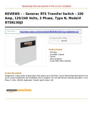 Download this document if link is not clickable
REVIEWS - - Generac RTS Transfer Switch - 100
Amp, 120/240 Volts, 3 Phase, Type N, Model#
RTSN100J3
Product Details :
http://www.amazon.com/exec/obidos/ASIN/B008G4GJ0C?tag=hijabfashions-20
Average Customer Rating
out of 5
Product Feature
100 Ampq
120/240V; 3 phaseq
Type Nq
Dual-coil designq
2-pole 250V rated contactorq
Product Description
Designed for a wide variety of applications that require up to 100 Amps. Type N (Normal Standard Switch) is for
use in custom installations and installations with a subpanel. For use with Generac standby generators. U.S.A.
Phase: 3, Volts: 120/240, Application: Transfer switch, Amps: 100
 