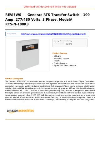 Download this document if link is not clickable
REVIEWS - - Generac RTS Transfer Switch - 100
Amp, 277/480 Volts, 3 Phase, Model#
RTS-N-100K3
Product Details :
http://www.amazon.com/exec/obidos/ASIN/B002RHC0VG?tag=hijabfashions-20
Average Customer Rating
out of 5
Product Feature
100 Ampq
277/480V; 3 phaseq
Type Nq
Dual-coil designq
2-pole 250V rated contactorq
Product Description
The Generac RTSN100K3 transfer switches are designed to operate with our R-Series Digital Controllers.
Available in both single and three-phase versions, these proven, open transition transfer switches are ideal for
residential, commercial and light industrial applications. Both standard RTS and service entrance rated transfer
switches feature NEMA 3R enclosures for indoor or outdoor use. All standard RTS and distributed load center
transfer switches are UL and CUL Listed. It works with generators up to 60,000 and is designed to operate with
the digital control on air-cooled generators and the Generac R200 or Nexus controller used on liquid-cooled QT
series gaseous generators from 22-60 ,000. Offering more options than any other manufacturer, to ensure the
greatest amount of customization, and in house manufacturing, to ensure seamless integration, there is a
Generac transfer switch perfect for essential circuit coverage, load shedding or complete whole house systems.
 