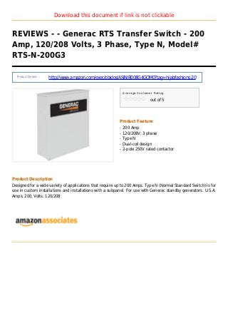 Download this document if link is not clickable
REVIEWS - - Generac RTS Transfer Switch - 200
Amp, 120/208 Volts, 3 Phase, Type N, Model#
RTS-N-200G3
Product Details :
http://www.amazon.com/exec/obidos/ASIN/B008G4GOM0?tag=hijabfashions-20
Average Customer Rating
out of 5
Product Feature
200 Ampq
120/208V; 3 phaseq
Type Nq
Dual-coil designq
2-pole 250V rated contactorq
Product Description
Designed for a wide variety of applications that require up to 200 Amps. Type N (Normal Standard Switch) is for
use in custom installations and installations with a subpanel. For use with Generac standby generators. U.S.A.
Amps: 200, Volts: 120/208
 