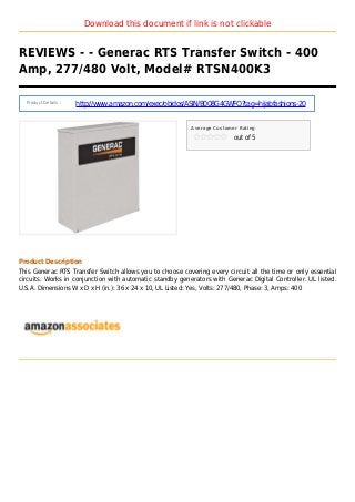 Download this document if link is not clickable
REVIEWS - - Generac RTS Transfer Switch - 400
Amp, 277/480 Volt, Model# RTSN400K3
Product Details :
http://www.amazon.com/exec/obidos/ASIN/B008G4GWFO?tag=hijabfashions-20
Average Customer Rating
out of 5
Product Description
This Generac RTS Transfer Switch allows you to choose covering every circuit all the time or only essential
circuits. Works in conjunction with automatic standby generators with Generac Digital Controller. UL listed.
U.S.A. Dimensions W x D x H (in.): 36 x 24 x 10, UL Listed: Yes, Volts: 277/480, Phase: 3, Amps: 400
 