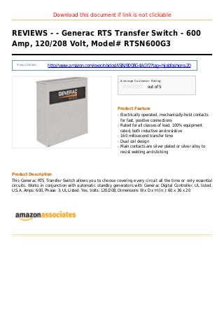 Download this document if link is not clickable
REVIEWS - - Generac RTS Transfer Switch - 600
Amp, 120/208 Volt, Model# RTSN600G3
Product Details :
http://www.amazon.com/exec/obidos/ASIN/B008G4AGY2?tag=hijabfashions-20
Average Customer Rating
out of 5
Product Feature
Electrically operated, mechanically-held contactsq
for fast, positive connections
Rated for all classes of load, 100% equipmentq
rated, both inductive and resistive
160 millisecond transfer timeq
Dual coil designq
Main contacts are silver plated or silver alloy toq
resist welding and sticking
Product Description
This Generac RTS Transfer Switch allows you to choose covering every circuit all the time or only essential
circuits. Works in conjunction with automatic standby generators with Generac Digital Controller. UL listed.
U.S.A. Amps: 600, Phase: 3, UL Listed: Yes, Volts: 120/208, Dimensions W x D x H (in.): 60 x 36 x 20
 