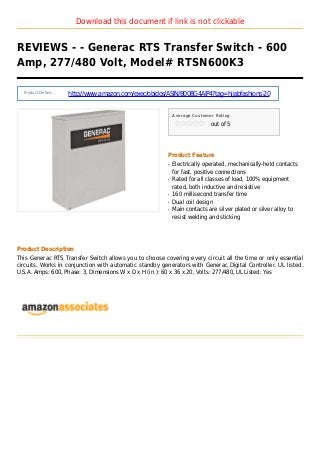 Download this document if link is not clickable
REVIEWS - - Generac RTS Transfer Switch - 600
Amp, 277/480 Volt, Model# RTSN600K3
Product Details :
http://www.amazon.com/exec/obidos/ASIN/B008G4AIP4?tag=hijabfashions-20
Average Customer Rating
out of 5
Product Feature
Electrically operated, mechanically-held contactsq
for fast, positive connections
Rated for all classes of load, 100% equipmentq
rated, both inductive and resistive
160 millisecond transfer timeq
Dual coil designq
Main contacts are silver plated or silver alloy toq
resist welding and sticking
Product Description
This Generac RTS Transfer Switch allows you to choose covering every circuit all the time or only essential
circuits. Works in conjunction with automatic standby generators with Generac Digital Controller. UL listed.
U.S.A. Amps: 600, Phase: 3, Dimensions W x D x H (in.): 60 x 36 x 20, Volts: 277/480, UL Listed: Yes
 