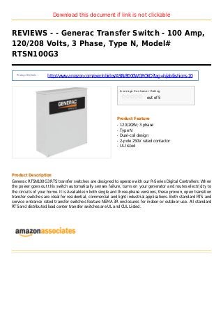 Download this document if link is not clickable
REVIEWS - - Generac Transfer Switch - 100 Amp,
120/208 Volts, 3 Phase, Type N, Model#
RTSN100G3
Product Details :
http://www.amazon.com/exec/obidos/ASIN/B000WGROKQ?tag=hijabfashions-20
Average Customer Rating
out of 5
Product Feature
120/208V; 3 phaseq
Type Nq
Dual-coil designq
2-pole 250V rated contactorq
UL listedq
Product Description
Generac RTSN100G3 RTS transfer switches are designed to operate with our R-Series Digital Controllers. When
the power goes out this switch automatically senses failure, turns on your generator and routes electricity to
the circuits of your home. It is Available in both single and three-phase versions, these proven, open transition
transfer switches are ideal for residential, commercial and light industrial applications. Both standard RTS and
service entrance rated transfer switches feature NEMA 3R enclosures for indoor or outdoor use. All standard
RTS and distributed load center transfer switches are UL and CUL Listed.
 