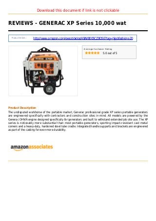 Download this document if link is not clickable
REVIEWS - GENERAC XP Series 10,000 wat
Product Details :
http://www.amazon.com/exec/obidos/ASIN/B005CZ8Q5E?tag=hijabfashions-20
Average Customer Rating
5.0 out of 5
Product Description
The undisputed workhorse of the portable market, Generac professional grade XP series portable generators
are engineered specifically with contractors and construction sites in mind. All models are powered by the
Generac OHVIÂ engine designed specifically for generators and built to withstand extended job site use. The XP
series is noticeably more substantial than most portable generators, sporting impact-resistant cast metal
corners and a heavy-duty, hardened steel tube cradle. Integrated handle supports and brackets are engineered
as part of the casting for even more durability.
 