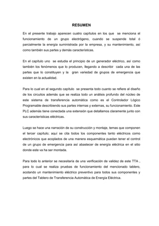 RESUMEN
En el presente trabajo aparecen cuatro capítulos en los que se menciona el
funcionamiento de un grupo electrógeno, cuando se suspende total ó
parcialmente la energía suministrada por la empresa, y su mantenimiento, así
como también sus partes y demás características.
En el capítulo uno se estudia el principio de un generador eléctrico, así como
también los fenómenos que lo producen, llegando a describir cada una de las
partes que lo constituyen y la gran variedad de grupos de emergencia que
existen en la actualidad.
Para lo cual en el segundo capítulo se presenta todo cuanto se refiere al diseño
de los circuitos además que se realiza todo un análisis profundo del núcleo de
este sistema de transferencia automática como es el Controlador Lógico
Programable describiendo sus partes internas y externas, su funcionamiento. Este
PLC además tiene conectada una extensión que detallamos claramente junto con
sus características eléctricas.
Luego se hace una narración de su construcción y montaje, temas que componen
el tercer capítulo; aquí se cita todos los componentes tanto eléctricos como
electrónicos que acoplados de una manera esquemática puedan tener el control
de un grupo de emergencia para así abastecer de energía eléctrica en el sitio
donde este va ha ser montada.
Para todo lo anterior se necesitaría de una verificación de validez de este TTA ,
para lo cual se realiza pruebas de funcionamiento del mencionado tablero,
acotando un mantenimiento eléctrico preventivo para todos sus componentes y
partes del Tablero de Transferencia Automática de Energía Eléctrica.
 