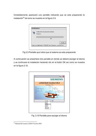 Inmediatamente aparecerá una pantalla indicando que se esta preparando la
instalación22
tal como se muestra en la figura 2.9.
Fig 2.9 Pantalla que indica que el sistema se esta preparando
A continuación se presentara otra pantalla en donde se deberá escoger el idioma
y se continuara la instalación haciendo clic en el botón OK así como se muestra
en la figura 2.10.
Fig. 2.10 Pantalla para escoger el idioma
22
Manual del usuario LOGO Versión 2003
 