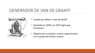 GENERADOR DE VAN DE GRAAFF
• Creado por Robert. J Van De Graaff
• Diseñado en 1929 y en 1931 logro que
funcionara
• Objetivo de la creación: realizar experimentos
en el campo de la física nuclear