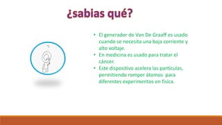 • El generador de Van De Graaff es usado
cuando se necesita una baja corriente y
alto voltaje.
• En medicina es usado para tratar el
cáncer.
• Este dispositivo acelera las partículas,
permitiendo romper átomos para
diferentes experimentos en física.