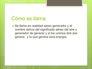 Cómo se llama:
 Se llama en realidad aéreo generador y el
nombre deriva del significado aéreo del aire y
generador de generar y si los unimos dirá aire
genera , y lo que genera será energía.
 