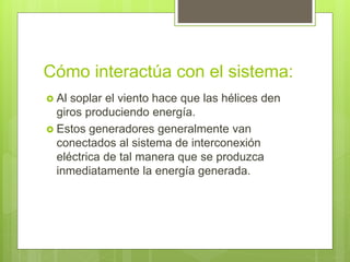 Cómo interactúa con el sistema:
 Al soplar el viento hace que las hélices den
giros produciendo energía.
 Estos generadores generalmente van
conectados al sistema de interconexión
eléctrica de tal manera que se produzca
inmediatamente la energía generada.
 