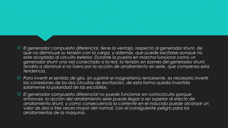  El generador compuesto diferencial, tiene la ventaja, respecto al generador shunt, de
que no disminuye su tensión con la carga, y además, que puede excitarse aunque no
este acoplado al circuito exterior. Durante la puesta en marcha funciona como un
generador shunt una vez conectado a la red, la tensión en bornes del generador shunt,
tendría a disminuir si no fuera por la acción de arrollamiento en serie, que compensa esta
tendencia.
 Pora invertir el sentido de giro, sin suprimir el magnetismo remanente, es necesario invertir
las conexiones de los dos circuitos de excitación, de esta forma queda invertida
solamente la polaridad de las escobillas.
 El generador compuesto diferencial no puede funcionar en cortocircuito porque
entonces, la acción del arrollamiento serie puede llegar a ser superior al efecto de
arrollamiento shunt, y como consecuencia la corriente en el inducido puede alcanzar un
valor de dos a tres veces mayor del normal, con el consiguiente peligro para los
arrollamientos de la maquina.
 