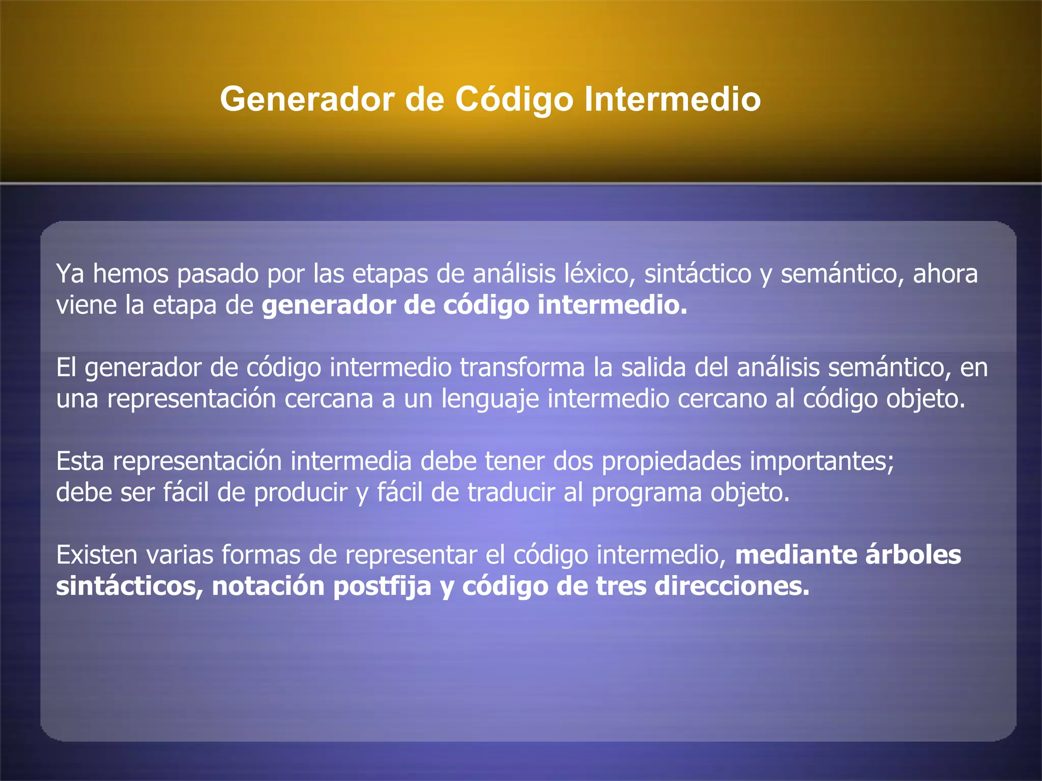 Generador de Código Intermedio  Ya hemos pasado por las etapas de análisis léxico, sintáctico y semántico, ahora  viene la etapa de  generador de código intermedio.   El generador de código intermedio transforma la salida del análisis semántico, en  una representación cercana a un lenguaje intermedio cercano al código objeto. Esta representación intermedia debe tener dos propiedades importantes; debe ser fácil de producir y fácil de traducir al programa objeto.  Existen varias formas de representar el código intermedio,  mediante árboles  sintácticos, notación postfija y código de tres direcciones. 