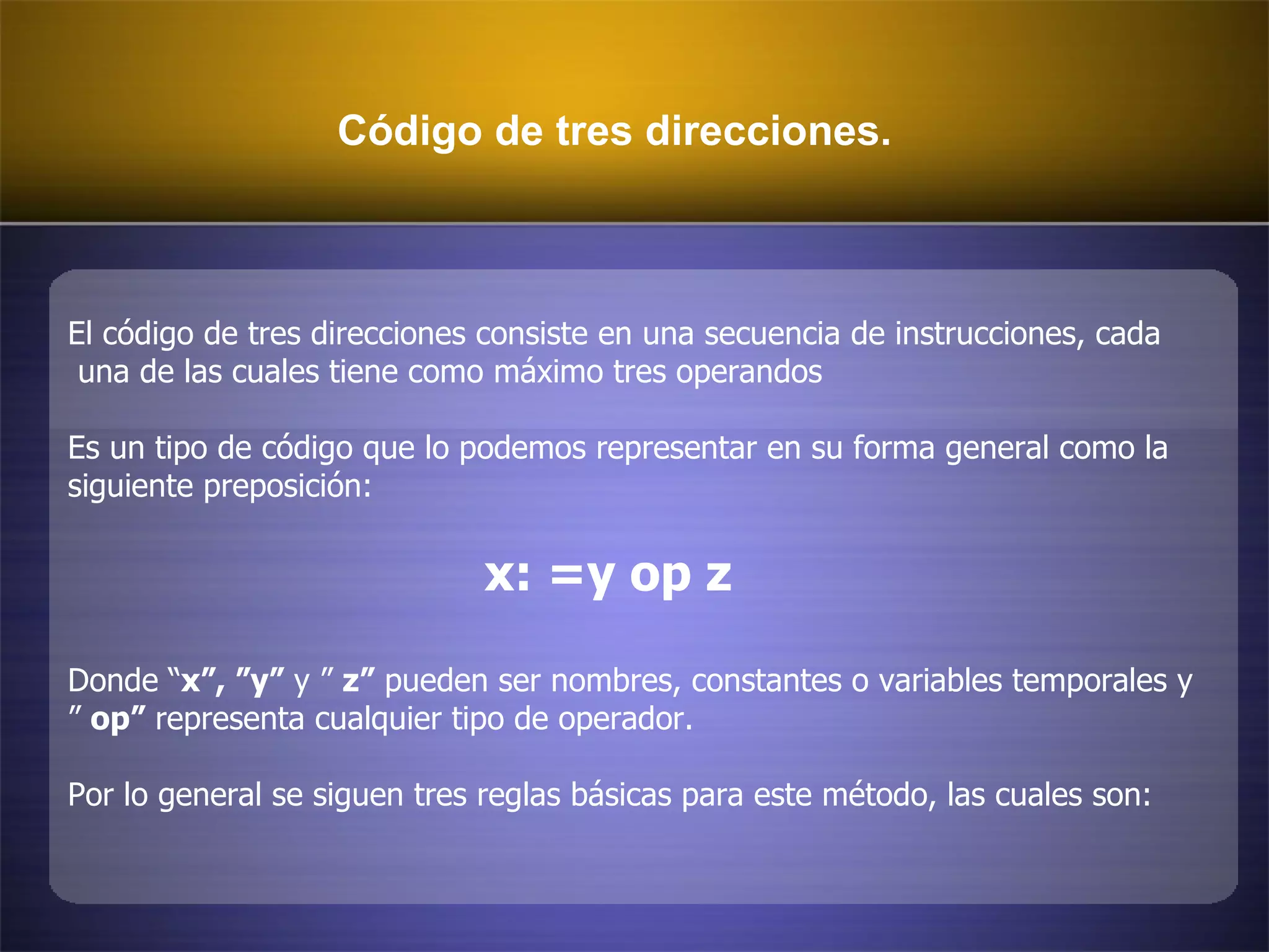 Código de tres direcciones. El código de tres direcciones consiste en una secuencia de instrucciones, cada una de las cuales tiene como máximo tres operandos  Es un tipo de código que lo podemos representar en su forma general como la  siguiente preposición:  x: =y op z Donde “ x”, ”y”  y ”  z”  pueden ser nombres, constantes o variables temporales y ”  op”  representa cualquier tipo de operador. Por lo general se siguen tres reglas básicas para este método, las cuales son:  