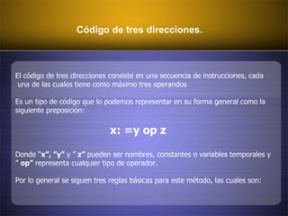Código de tres direcciones. El código de tres direcciones consiste en una secuencia de instrucciones, cada una de las cuales tiene como máximo tres operandos  Es un tipo de código que lo podemos representar en su forma general como la  siguiente preposición:  x: =y op z Donde “ x”, ”y”  y ”  z”  pueden ser nombres, constantes o variables temporales y ”  op”  representa cualquier tipo de operador. Por lo general se siguen tres reglas básicas para este método, las cuales son:  