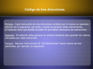 Código de tres direcciones. Primera .- Cada instrucción de tres direcciones contiene por lo menos un operador,  además de la asignación, por tanto, cuando se generan estas instrucciones, el traductor tiene que decidir el orden en que deben efectuarse las operaciones.  Segunda .- El traductor debe generar un nombre temporal para guardar los valores  calculados por cada instrucción.  Tercera .- Algunas instrucciones de "tres direcciones" tienen menos de tres  operandos, por ejemplo, la asignación.  