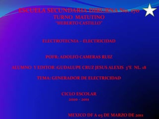ESCUELA SECUNDARIA DIRURNA No. 170  TURNO  MATUTINO “HEBERTO CASTILLO” ELECTROTECNIA – ELECTRICIDAD POFR: ADOLFO CAMERAS RUIZ ALUMNO  Y EDITOR :GUDALUPE CRUZ JESUS ALEXIS  3°E  NL. 18 TEMA: GENERADOR DE ELECTRICIDAD CICLO ESCOLAR  2010 - 2011                                                    MEXICO DF A 03 DE MARZO DE 2011 