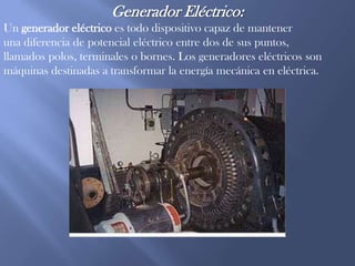 Generador Eléctrico:Un generador eléctrico es todo dispositivo capaz de mantener una diferencia de potencial eléctrico entre dos de sus puntos, llamados polos, terminales o bornes. Los generadores eléctricos son máquinas destinadas a transformar la energía mecánica en eléctrica.