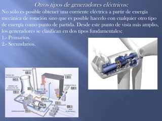Otros tipos de generadores eléctricos:No sólo es posible obtener una corriente eléctrica a partir de energía mecánica de rotación sino que es posible hacerlo con cualquier otro tipo de energía como punto de partida. Desde este punto de vista más amplio, los generadores se clasifican en dos tipos fundamentales:1.- Primarios.2.- Secundarios.