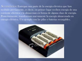 Secundarios: Entregan una parte de la energía eléctrica que han recibido previamente, es decir, en primer lugar reciben energía de una corriente eléctrica y la almacenan en forma de alguna clase de energía. Posteriormente, transforman nuevamente la energía almacenada en energía eléctrica. Un ejemplo son las pilas o baterías recargables.