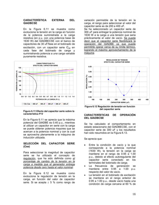 18
CARACTERÍSTICA EXTERNA DEL
GIADBCSE
En la Figura 6.11 se muestra como
evoluciona la tensión en la carga en función
de la potencia suministrada a la carga
resistiva (en p.u. con una potencia base de
1630 W) del GIADBECSE con el banco de
capacitores de 30 uF/fase en el bobinado de
excitación, con un capacitor serie Cse en
cada fase del bobinado de carga y
suministrando potencia a una carga variable
puramente resistiva.
CARACTERISTICAS P-V
EFECTO DEL CAPACITOR SERIE
70
80
90
100
110
120
130
0.0 0.1 0.2 0.3 0.4 0.5 0.6 0.7 0.8 0.9 1.0 1.1 1.2 1.3 1.4
POTENCIA EN LA CARGA (P.U.)
TENSIONENLACARGA(V)
Sin Cse 400 uF 350 uF 300 uF 250 uF 200 uF
Figura 6.11 Efecto del capacitor serie sobre la
característica P-V
En la Figura 6.11 se aprecia que la máxima
potencia del GIADBE es 0.40 p.u., mientras
al utilizar un capacitor en serie con la carga
se puede obtener potencia mayores que se
acercan a la potencia nominal y con la cual
se aprovecha plenamente a la máquina de
inducción utilizada.
SELECCIÓN DEL CAPACITOR SERIE
(Cse)
Para seleccionar la magnitud de capacitor
serie se ha utilizado el concepto de
regulación, que ha sido definida como el
porcentaje de cambio de la tensión en la
carga a medida que el generador entrega
potencia desde cero hasta el valor nominal.
En la Figura 6.12 se muestra como
evoluciona la regulación de tensión en la
carga, en función del valor de capacitor
serie. Si se acepta  5 % como rango de
variación permisible de la tensión en la
carga, el rango para seleccionar el valor del
capacitor serie es de 200 a 400 uF.
Se ha seleccionado un capacitor serie de
300 uF para entregar la potencia nominal de
1630 W a la carga a una tensión que seria
prácticamente el valor de vacío. Se puede
decir que el capacitor serie flexibilizará la
operación del GIADBE ya que puede
permitirle operar cerca de su límite térmico,
logrando el máximo aprovechamiento de la
máquina.
REGULACION DE TENSION
EFECTO DEL CAPACITOR SERIE
0.00
1.00
2.00
3.00
4.00
5.00
6.00
100 150 200 250 300 350 400 450
CAPACITOR SERIE (uF)
REGULACION(%)
Figura 6.12 Regulación de tensión en función
del capacitor serie
CARACTERÍSTICAS DE OPERACIÓN
DEL GIADBCSE
Se ha calculado el comportamiento en
estado estacionario del GIADBECSE, con el
capacitor serie de 300 uF y los resultados
han sido resumidos en la Figura 6.13.
Se aprecia que:
 Entre la condición de vacío y la que
corresponde a la potencia nominal
(1630 W), la tensión en la carga se
mantiene en el rango de 0.95 a 1.00
p.u., debido al efecto autoregulante del
capacitor serie conectado en los
terminales del bobinado de carga.
 La frecuencia de generación se
mantiene entre 0.95 a 1.00 p.u.
respecto del valor de vacío.
 La tensión en el bobinado de excitación
se mantiene en el rango anterior de
0.95 a 1.00 p.u., desde vacío hasta una
condición de carga cercana al 60 % de
 