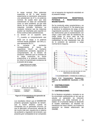 19
la carga nominal. Para potencias
superiores al 60 % esta tensión
experimenta un crecimiento, alcanzando
una sobretensión de 8 % a la potencia
nominal. Se puede decir que esta
sobretensión no debe ser considerada
como un serio problema, ya que esta
dentro de los rangos aceptables para
máquinas normales. Asimismo, es
necesario remarcar que las máquinas
pueden ser diseñadas para soportar en
forma continua tales sobretensiones.
 La tensión en el capacitor serie
CseV muestra un comportamiento casi
lineal con la carga; a la potencia
nominal resulta alrededor de 0.46 p.u.
que representa 55.2 V.
 La corriente de excitación
correspondiente al banco de
capacitores “shunt”, se mantiene
sensiblemente constante, siguiendo el
comportamiento de la tensión de
excitación. Mientras que la corriente de
la carga evoluciona en forma
proporcional a la potencia consumida,
en virtud a la aproximada constancia de
la tensión de la carga.
Figura 6.13 Características de operación de
GIDBECSE
Los resultados indican que el GIADBECSE
presenta apropiada regulación de tensión,
que lo hacen atractivo cuando es
comparado con un generador síncrono, ya
que el alternador convencional, además de
ser mucho más caro, requiere de un sistema
de excitación y regulación de la tensión, que
presenta gran complejidad al ser comparado
con el esquema de regulación estudiado en
el presente trabajo.
CARACTERÍSTICAS RESISTENCIA-
POTENCIA Y RESISTENCIA-FLUJO
MAGNETIZANTE
Se ha construido estas características y se
muestran en la Figura 6.14. Se observa que
al disminuir la resistencia de carga, el flujo
magnetizante aumenta y han desaparecido
las restricciones para la autoexcitación con
carga y para cada valor de resistencia de
carga existe un único valor de flujo
magnetizante. Por lo tanto, la zona de
inestabilidad ha sido desplazada mas allá
de la condición de operación a carga
nominal de la maquina.
0.0
0.1
0.2
0.3
0.4
0.5
0.6
0.7
0.8
0.9
1.0
0 5 10 15 20 25 30 35 40 45 50 55 60 65 70 75 80
RESISTENCIA DE CARGA (OHM)
FLUJOMAGNETIZANTE(WEBER)
0.0
0.2
0.4
0.6
0.8
1.0
1.2
1.4
FLUJO MAGNETIZANTE POTENCIA EN LA CARGA (p.u.)
Figura 6.14 Característica Resistencia-
Potencia del GIADBECSE impulsado a 2700
rpm
7. CONTRIBUCIONES Y
CONCLUSIONES
7.1 CONTRIBUCIONES
En la literatura recopilada y revisada no se
ha encontrado publicaciones en las que se
estudie un generador de inducción
autoexcitado con doble bobinado en el
estator. En el presente trabajo se desarrolla
el modelo matemático, se estudian los
transitorios de mayor interés y se muestra la
operación en estado estacionario del
GIADBE.
 
