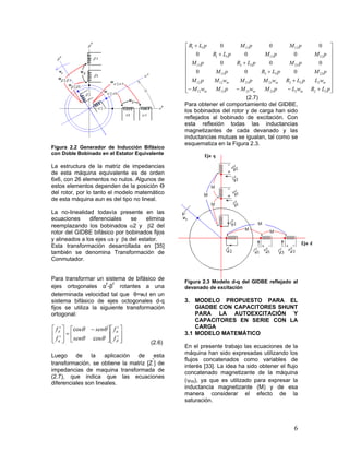 6
Figura 2.2 Generador de Inducción Bifásico
con Doble Bobinado en el Estator Equivalente
La estructura de la matriz de impedancias
de esta máquina equivalente es de orden
6x6, con 26 elementos no nulos. Algunos de
estos elementos dependen de la posición Ө
del rotor, por lo tanto el modelo matemático
de esta máquina aun es del tipo no lineal.
La no-linealidad todavía presente en las
ecuaciones diferenciales se elimina
reemplazando los bobinados 2 y 2 del
rotor del GIDBE bifásico por bobinados fijos
y alineados a los ejes s y s del estator.
Esta transformación desarrollada en [35]
también se denomina Transformación de
Conmutador.
Para transformar un sistema de bifásico de
ejes ortogonales α
r
-β
r
rotantes a una
determinada velocidad tal que θ=wrt en un
sistema bifásico de ejes octogonales d-q
fijos se utiliza la siguiente transformación
ortogonal:













 









r
r
s
q
s
d
f
f
sen
sen
f
f




cos
cos
(2.6)
Luego de la aplicación de esta
transformación, se obtiene la matriz [Z
”
] de
impedancias de maquina transformada de
(2.7), que indica que las ecuaciones
diferenciales son lineales.


























pLRwLpMwMpMwM
wLpLRwMpMwMpM
pMpLRpM
pMpLRpM
pMpMpLR
pMpMpLR
mmm
mmm
22223231212
22223231212
233313
233313
121311
121311
000
000
000
000
(2.7)
Para obtener el comportamiento del GIDBE,
los bobinados del rotor y de carga han sido
reflejados al bobinado de excitación. Con
esta reflexión todas las inductancias
magnetizantes de cada devanado y las
inductancias mutuas se igualan, tal como se
esquematiza en la Figura 2.3.
Figura 2.3 Modelo d-q del GIDBE reflejado al
devanado de excitación
3. MODELO PROPUESTO PARA EL
GIADBE CON CAPACITORES SHUNT
PARA LA AUTOEXCITACIÓN Y
CAPACITORES EN SERIE CON LA
CARGA
3.1 MODELO MATEMÁTICO
En el presente trabajo las ecuaciones de la
máquina han sido expresadas utilizando los
flujos concatenados como variables de
interés [33]. La idea ha sido obtener el flujo
concatenado magnetizante de la máquina
(m), ya que es utilizado para expresar la
inductancia magnetizante (M) y de esa
manera considerar el efecto de la
saturación.
 