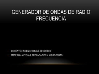 GENERADOR DE ONDAS DE RADIO
FRECUENCIA
• DOCENTE= INGENIERO SAUL SEVERICHE
• MATERIA= ANTENAS, PROPAGACIÓN Y MICROONDAS.
 