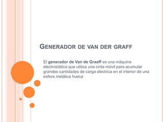 GENERADOR DE VAN DER GRAFF

 El generador de Van de Graaff es una máquina
 electrostática que utiliza una cinta móvil para acumular
 grandes cantidades de carga electrica en el interior de una
 esfera metálica hueca
 