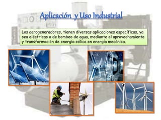 Los aerogeneradores, tienen diversas aplicaciones específicas, ya
sea eléctricas o de bombeo de agua, mediante el aprovechamiento
y transformación de energía eólica en energía mecánica.
 