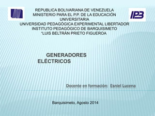 REPUBLICA BOLIVARIANA DE VENEZUELA 
MINISTERIO PARA EL P.P. DE LA EDUCACIÓN 
UNIVERSITARIA 
UNIVERSIDAD PEDAGÓGICA EXPERIMENTAL LIBERTADOR 
INSTITUTO PEDAGÓGICO DE BARQUISIMETO 
“LUIS BELTRÁN PRIETO FIGUEROA” 
GENERADORES 
ELÉCTRICOS 
Docente en formación: Esniel Lucena 
Barquisimeto, Agosto 2014 
 